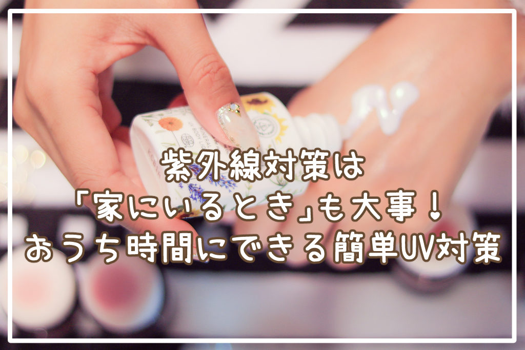 紫外線対策は「家にいるとき」も大事！おうち時間にやっておきたい簡単UV対策解説します